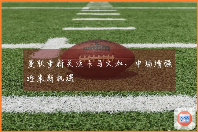 曼联重新关注卡马文加，中场增强迎来新机遇